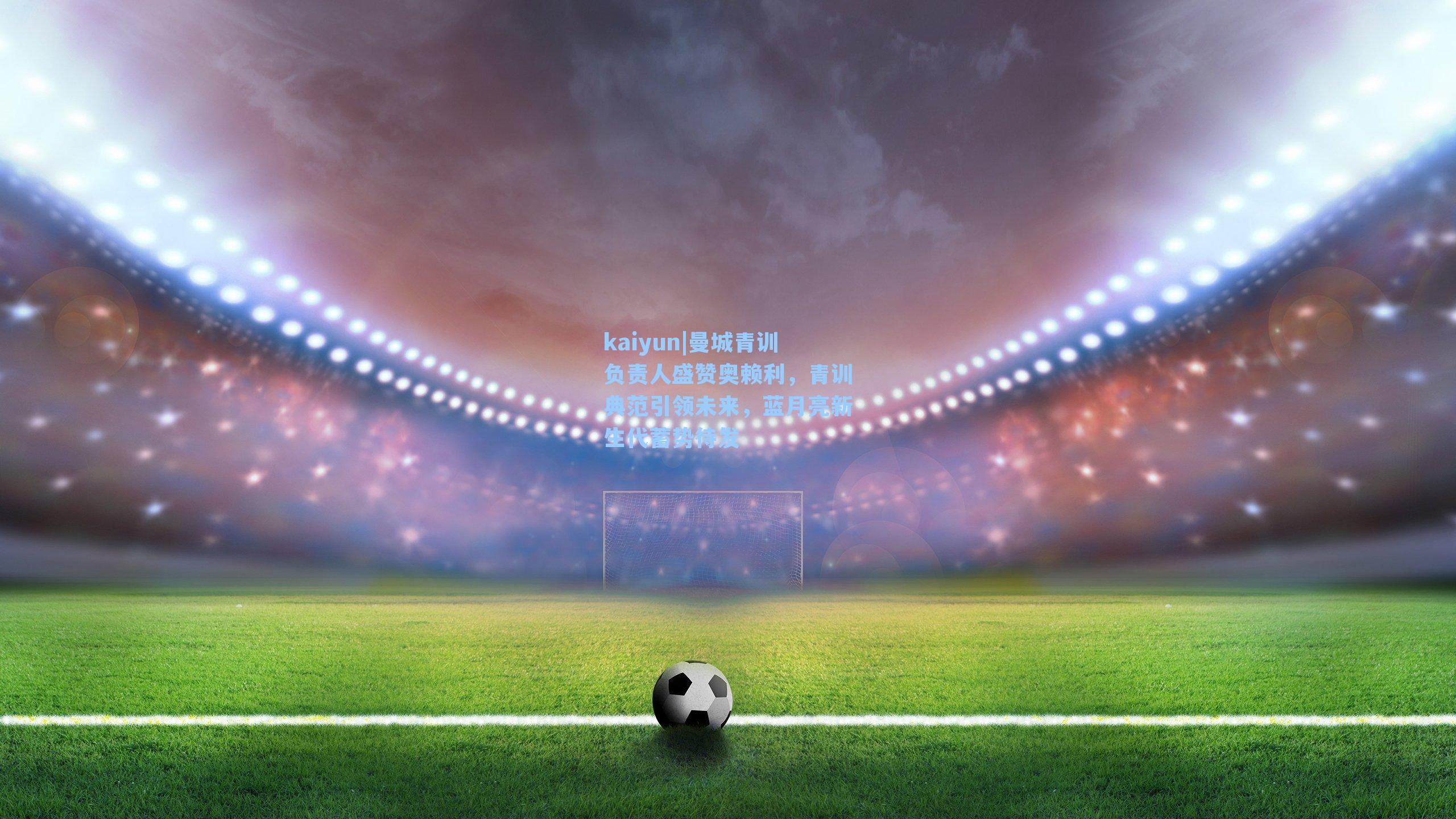 曼城青训负责人盛赞奥赖利，青训典范引领未来，蓝月亮新生代蓄势待发