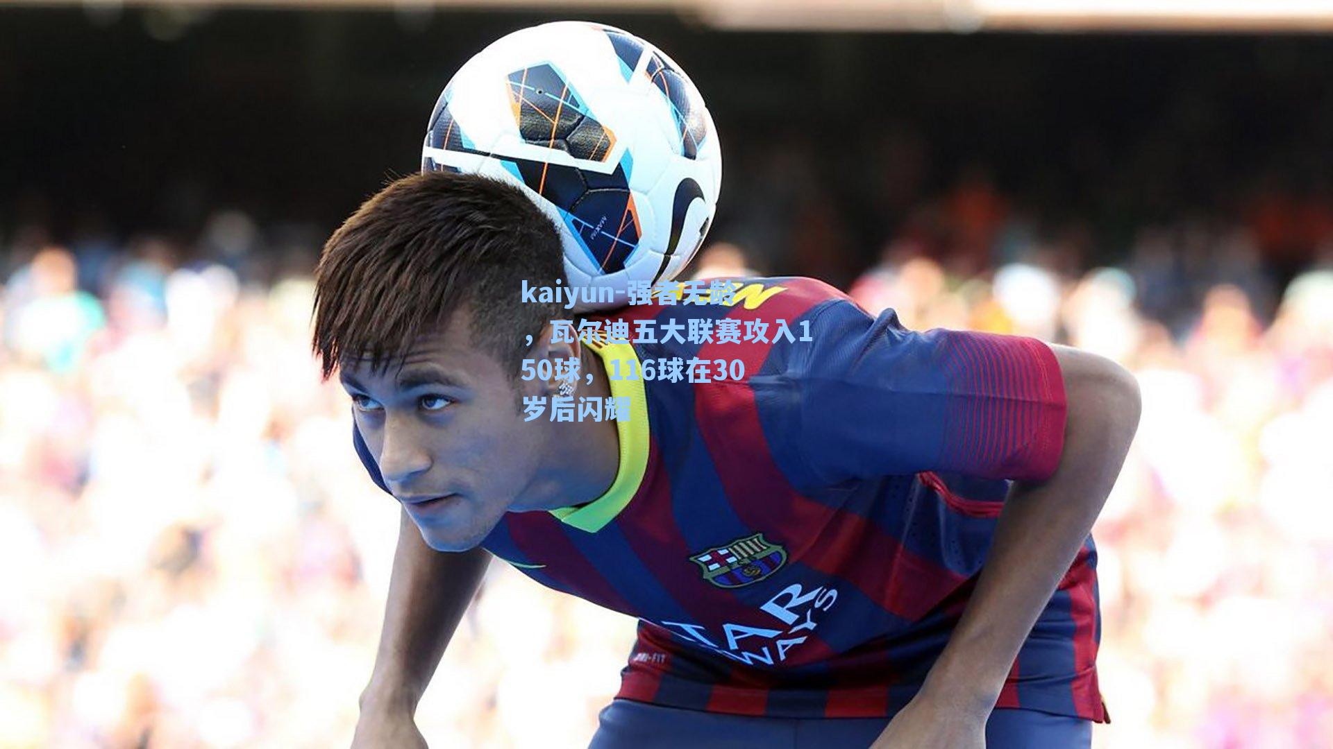 kaiyun-强者无龄，瓦尔迪五大联赛攻入150球，116球在30岁后闪耀
